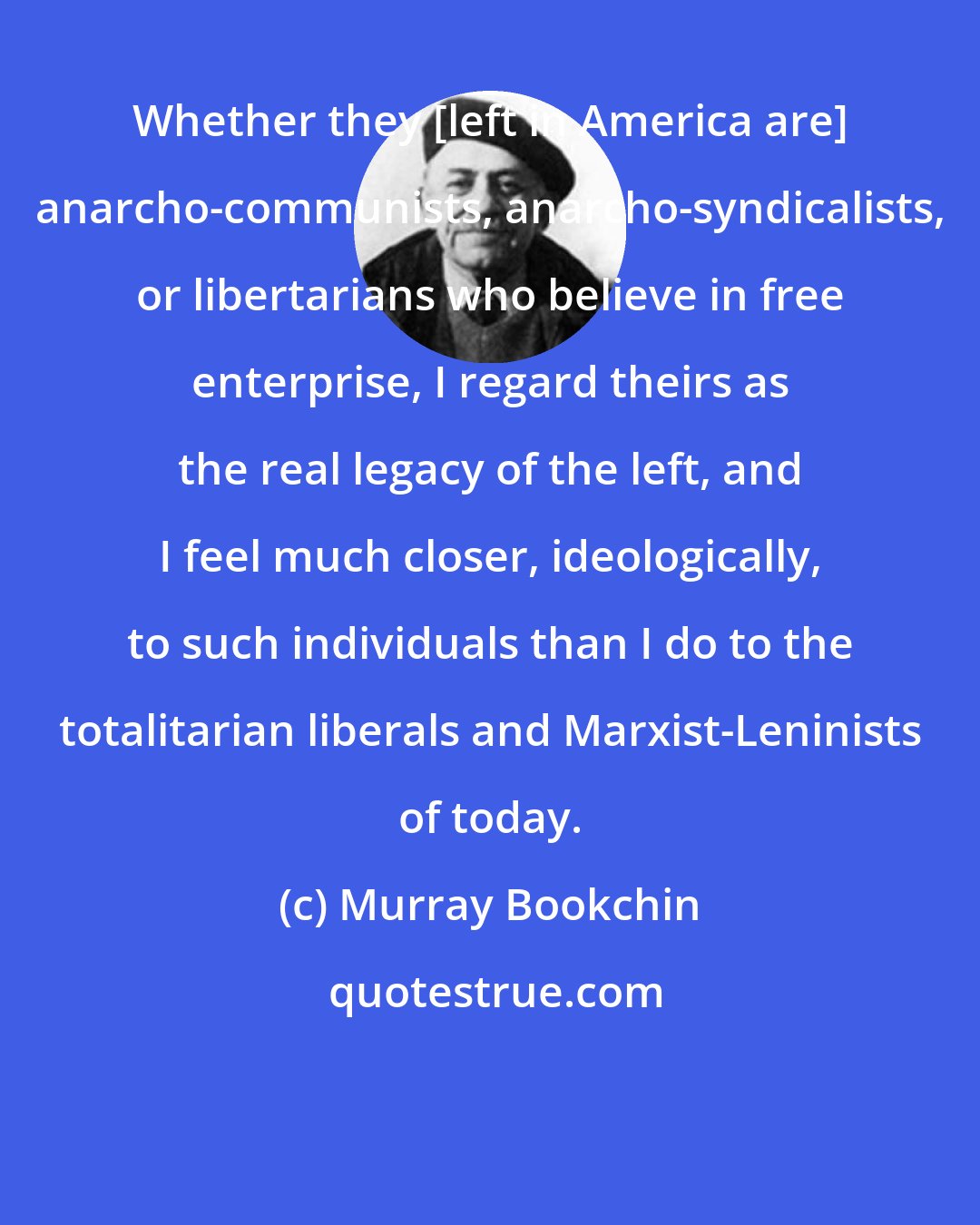 Murray Bookchin: Whether they [left in America are] anarcho-communists, anarcho-syndicalists, or libertarians who believe in free enterprise, I regard theirs as the real legacy of the left, and I feel much closer, ideologically, to such individuals than I do to the totalitarian liberals and Marxist-Leninists of today.