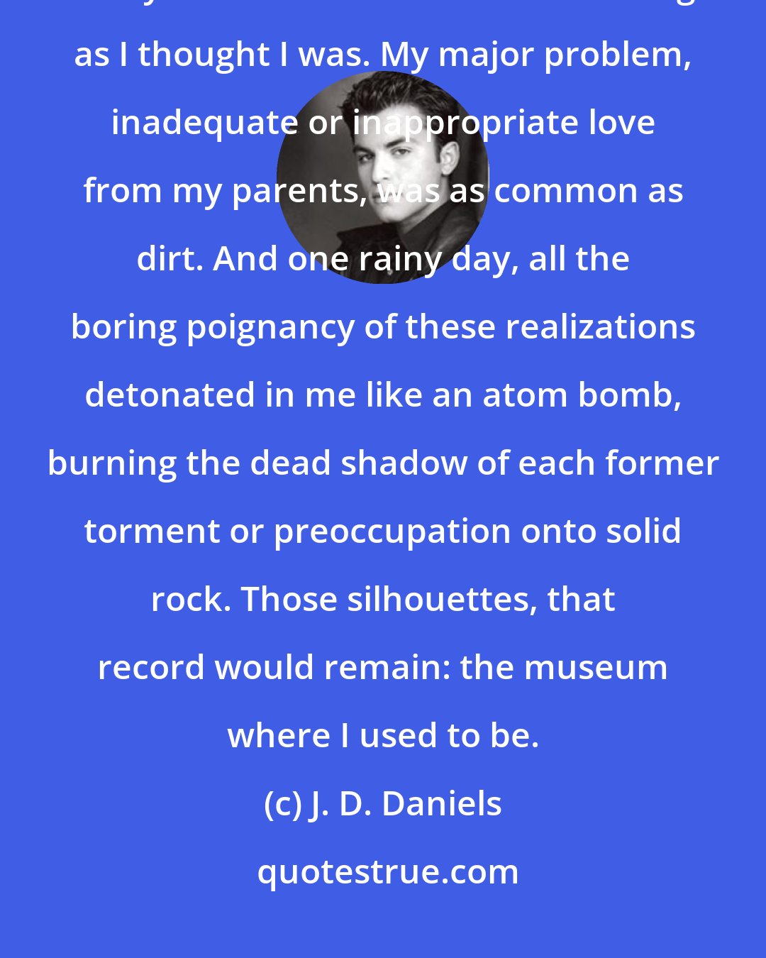 J. D. Daniels: There was nothing the matter with me that was not also the matter with everyone else. I was not as interesting as I thought I was. My major problem, inadequate or inappropriate love from my parents, was as common as dirt. And one rainy day, all the boring poignancy of these realizations detonated in me like an atom bomb, burning the dead shadow of each former torment or preoccupation onto solid rock. Those silhouettes, that record would remain: the museum where I used to be.