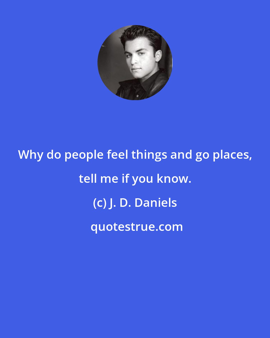 J. D. Daniels: Why do people feel things and go places, tell me if you know.