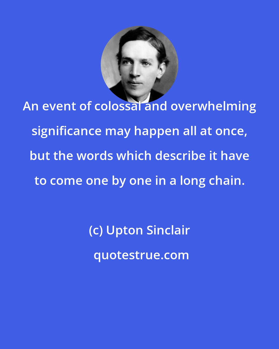 Upton Sinclair: An event of colossal and overwhelming significance may happen all at once, but the words which describe it have to come one by one in a long chain.