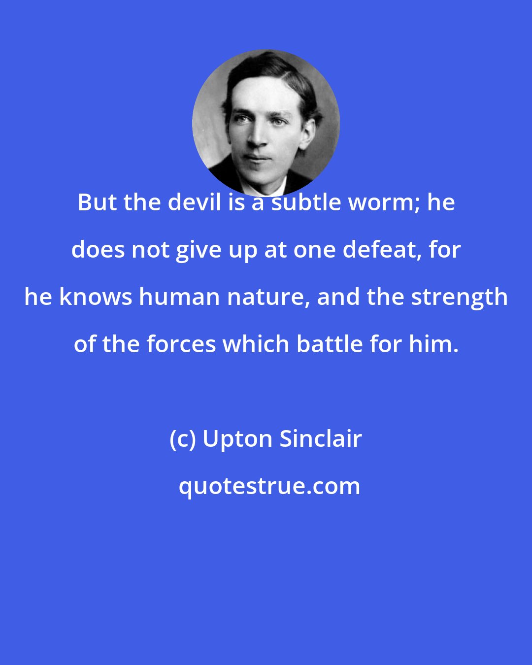 Upton Sinclair: But the devil is a subtle worm; he does not give up at one defeat, for he knows human nature, and the strength of the forces which battle for him.