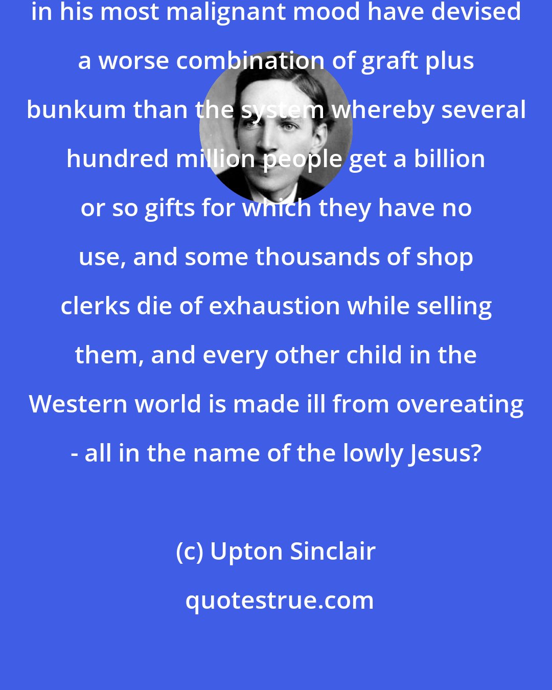 Upton Sinclair: Consider Christmas - could Satan in his most malignant mood have devised a worse combination of graft plus bunkum than the system whereby several hundred million people get a billion or so gifts for which they have no use, and some thousands of shop clerks die of exhaustion while selling them, and every other child in the Western world is made ill from overeating - all in the name of the lowly Jesus?