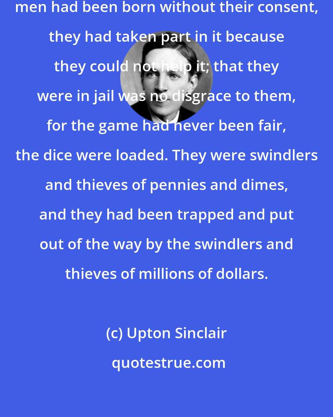 Upton Sinclair: Into this wild-beast tangle these men had been born without their consent, they had taken part in it because they could not help it; that they were in jail was no disgrace to them, for the game had never been fair, the dice were loaded. They were swindlers and thieves of pennies and dimes, and they had been trapped and put out of the way by the swindlers and thieves of millions of dollars.