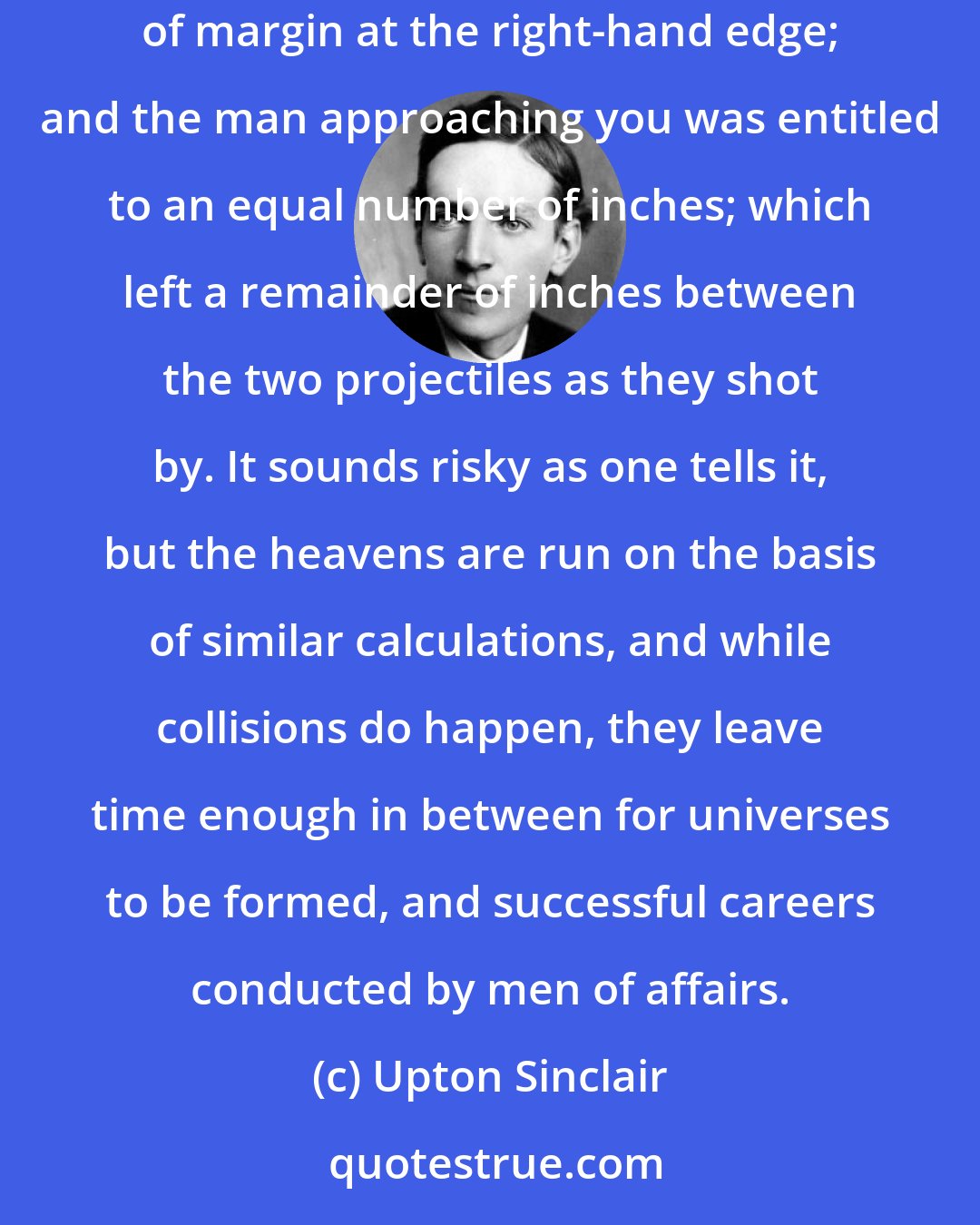 Upton Sinclair: So the laws of good driving forbade you to go off the magic ribbon except in extreme emergencies. You were ethically entitled to several inches of margin at the right-hand edge; and the man approaching you was entitled to an equal number of inches; which left a remainder of inches between the two projectiles as they shot by. It sounds risky as one tells it, but the heavens are run on the basis of similar calculations, and while collisions do happen, they leave time enough in between for universes to be formed, and successful careers conducted by men of affairs.