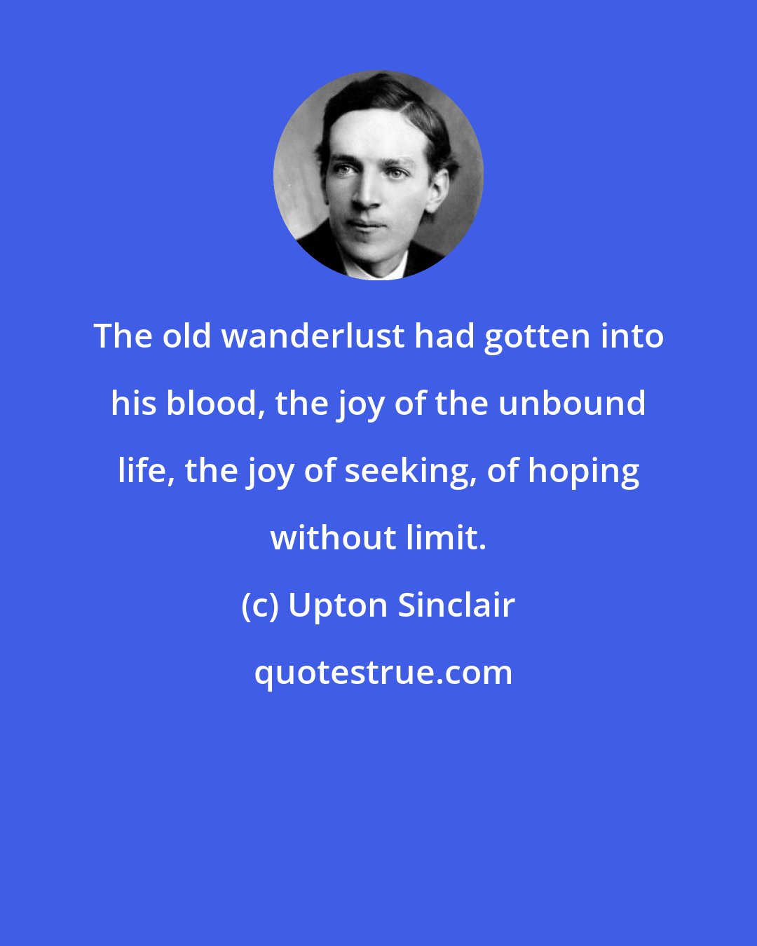 Upton Sinclair: The old wanderlust had gotten into his blood, the joy of the unbound life, the joy of seeking, of hoping without limit.