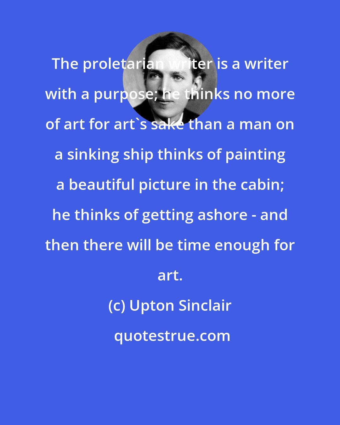 Upton Sinclair: The proletarian writer is a writer with a purpose; he thinks no more of art for art's sake than a man on a sinking ship thinks of painting a beautiful picture in the cabin; he thinks of getting ashore - and then there will be time enough for art.