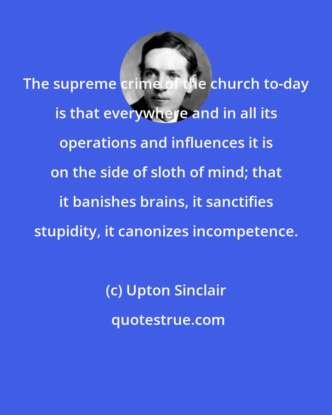 Upton Sinclair: The supreme crime of the church to-day is that everywhere and in all its operations and influences it is on the side of sloth of mind; that it banishes brains, it sanctifies stupidity, it canonizes incompetence.