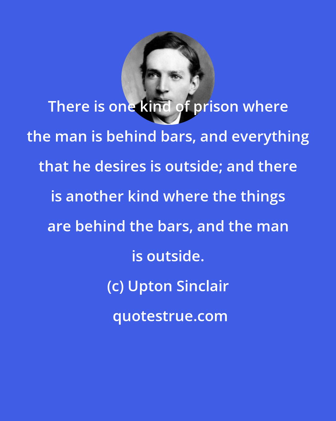 Upton Sinclair: There is one kind of prison where the man is behind bars, and everything that he desires is outside; and there is another kind where the things are behind the bars, and the man is outside.