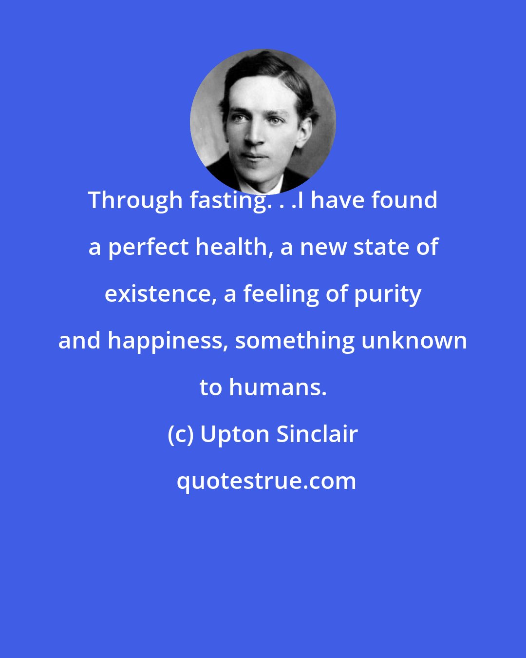 Upton Sinclair: Through fasting. . .I have found a perfect health, a new state of existence, a feeling of purity and happiness, something unknown to humans.