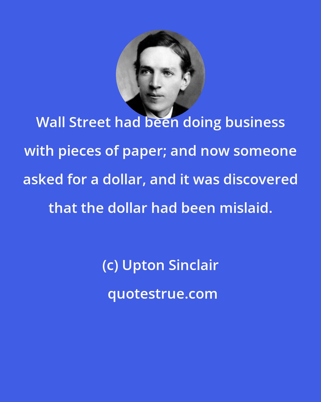 Upton Sinclair: Wall Street had been doing business with pieces of paper; and now someone asked for a dollar, and it was discovered that the dollar had been mislaid.