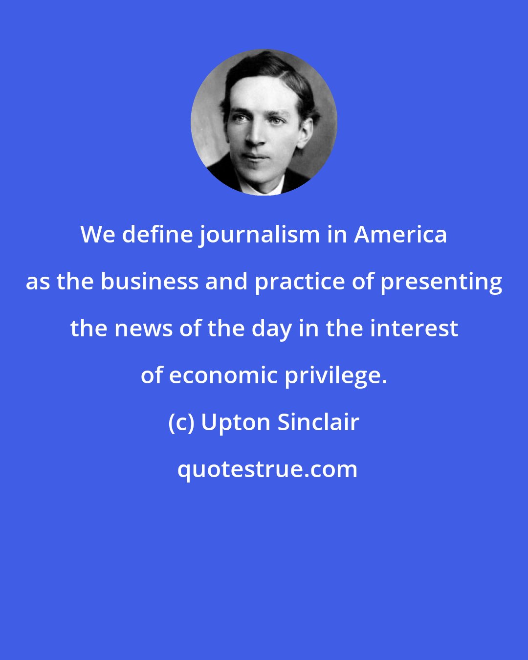 Upton Sinclair: We define journalism in America as the business and practice of presenting the news of the day in the interest of economic privilege.