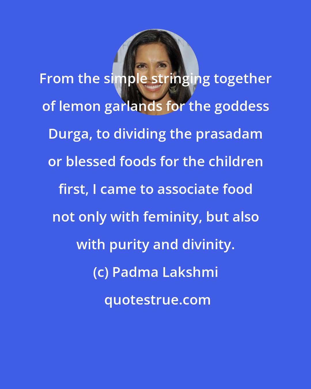 Padma Lakshmi: From the simple stringing together of lemon garlands for the goddess Durga, to dividing the prasadam or blessed foods for the children first, I came to associate food not only with feminity, but also with purity and divinity.