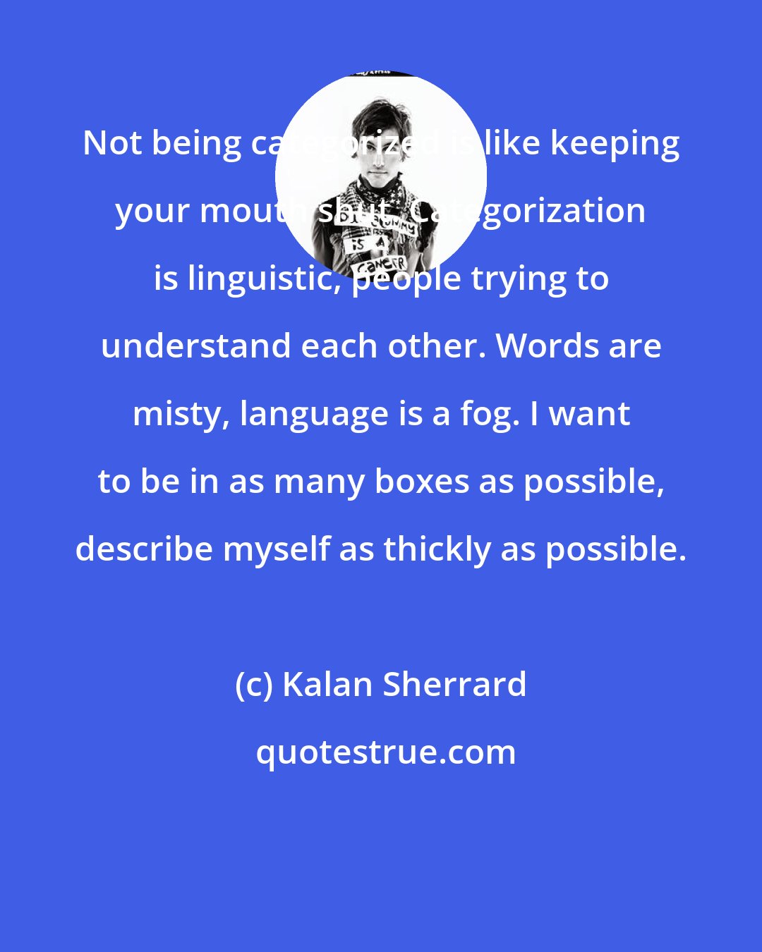 Kalan Sherrard: Not being categorized is like keeping your mouth shut. Categorization is linguistic, people trying to understand each other. Words are misty, language is a fog. I want to be in as many boxes as possible, describe myself as thickly as possible.