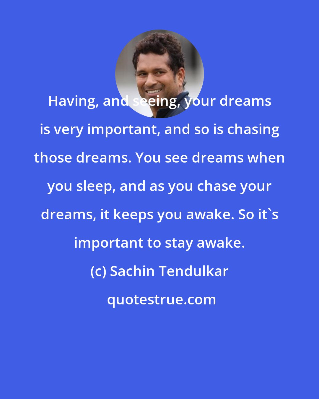 Sachin Tendulkar: Having, and seeing, your dreams is very important, and so is chasing those dreams. You see dreams when you sleep, and as you chase your dreams, it keeps you awake. So it's important to stay awake.