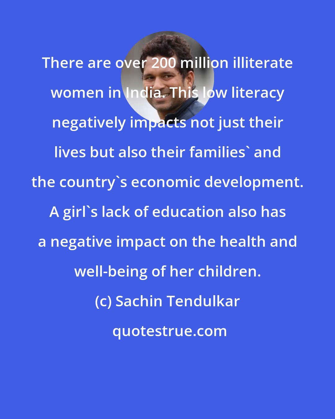 Sachin Tendulkar: There are over 200 million illiterate women in India. This low literacy negatively impacts not just their lives but also their families' and the country's economic development. A girl's lack of education also has a negative impact on the health and well-being of her children.