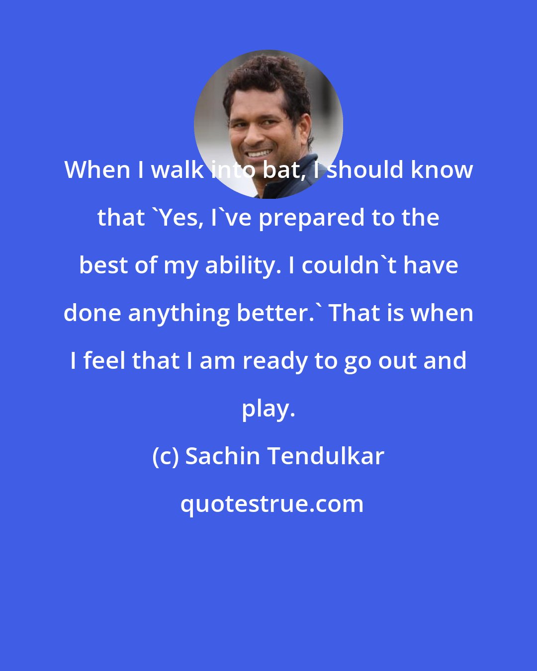 Sachin Tendulkar: When I walk into bat, I should know that 'Yes, I've prepared to the best of my ability. I couldn't have done anything better.' That is when I feel that I am ready to go out and play.