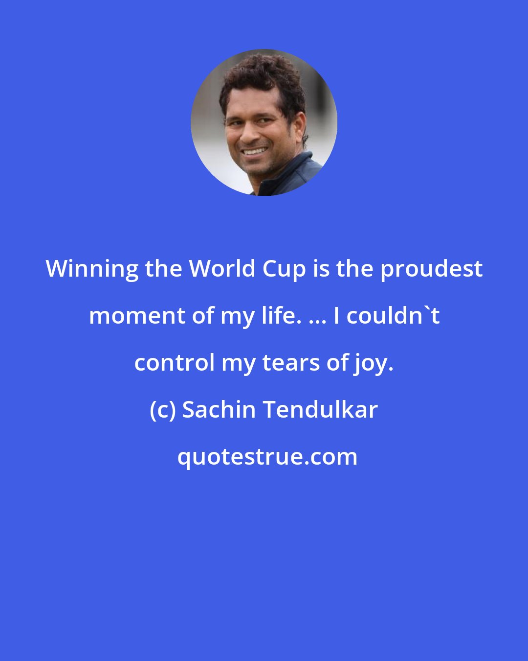 Sachin Tendulkar: Winning the World Cup is the proudest moment of my life. ... I couldn't control my tears of joy.