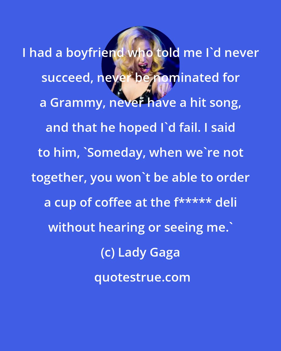 Lady Gaga: I had a boyfriend who told me I'd never succeed, never be nominated for a Grammy, never have a hit song, and that he hoped I'd fail. I said to him, 'Someday, when we're not together, you won't be able to order a cup of coffee at the f***** deli without hearing or seeing me.'