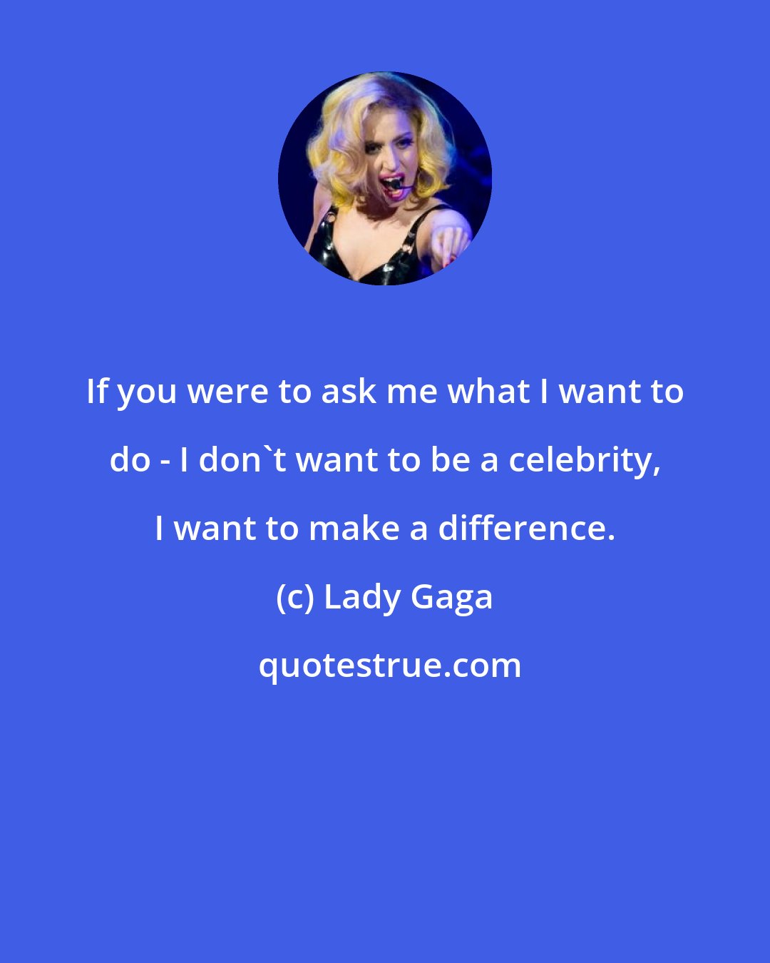 Lady Gaga: If you were to ask me what I want to do - I don't want to be a celebrity, I want to make a difference.