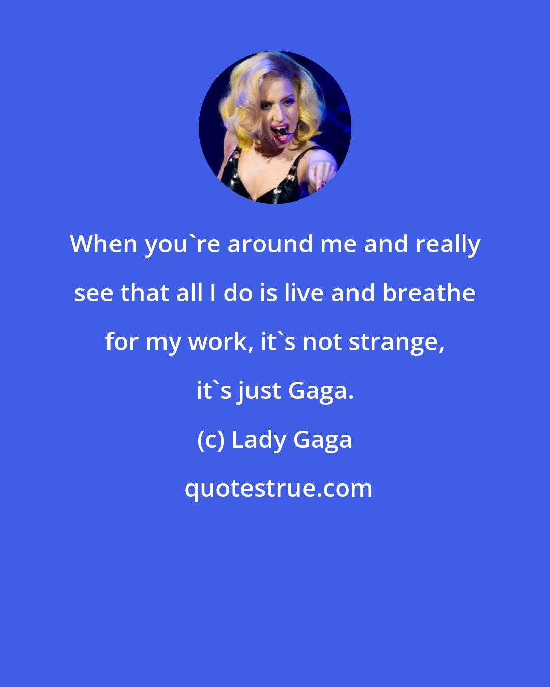 Lady Gaga: When you're around me and really see that all I do is live and breathe for my work, it's not strange, it's just Gaga.