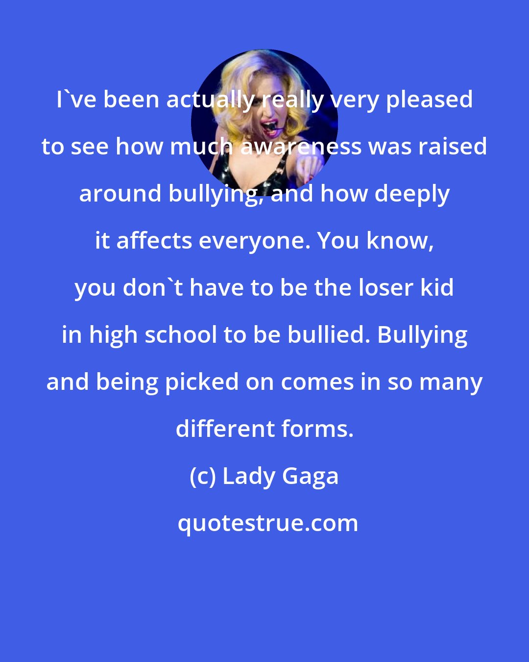 Lady Gaga: I've been actually really very pleased to see how much awareness was raised around bullying, and how deeply it affects everyone. You know, you don't have to be the loser kid in high school to be bullied. Bullying and being picked on comes in so many different forms.
