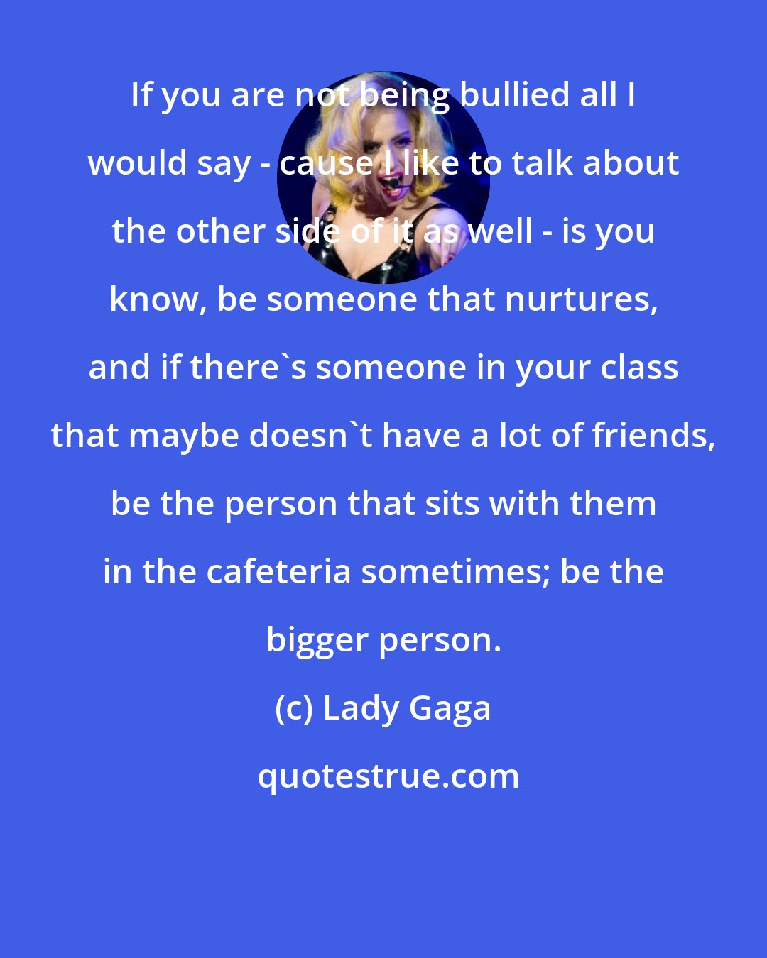 Lady Gaga: If you are not being bullied all I would say - cause I like to talk about the other side of it as well - is you know, be someone that nurtures, and if there's someone in your class that maybe doesn't have a lot of friends, be the person that sits with them in the cafeteria sometimes; be the bigger person.