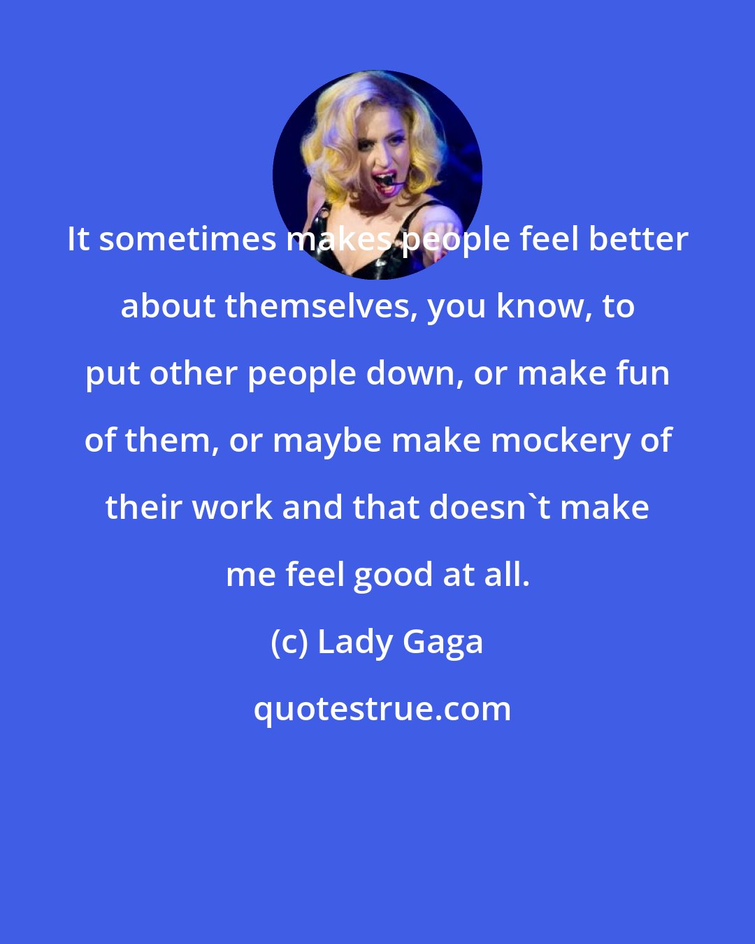 Lady Gaga: It sometimes makes people feel better about themselves, you know, to put other people down, or make fun of them, or maybe make mockery of their work and that doesn't make me feel good at all.
