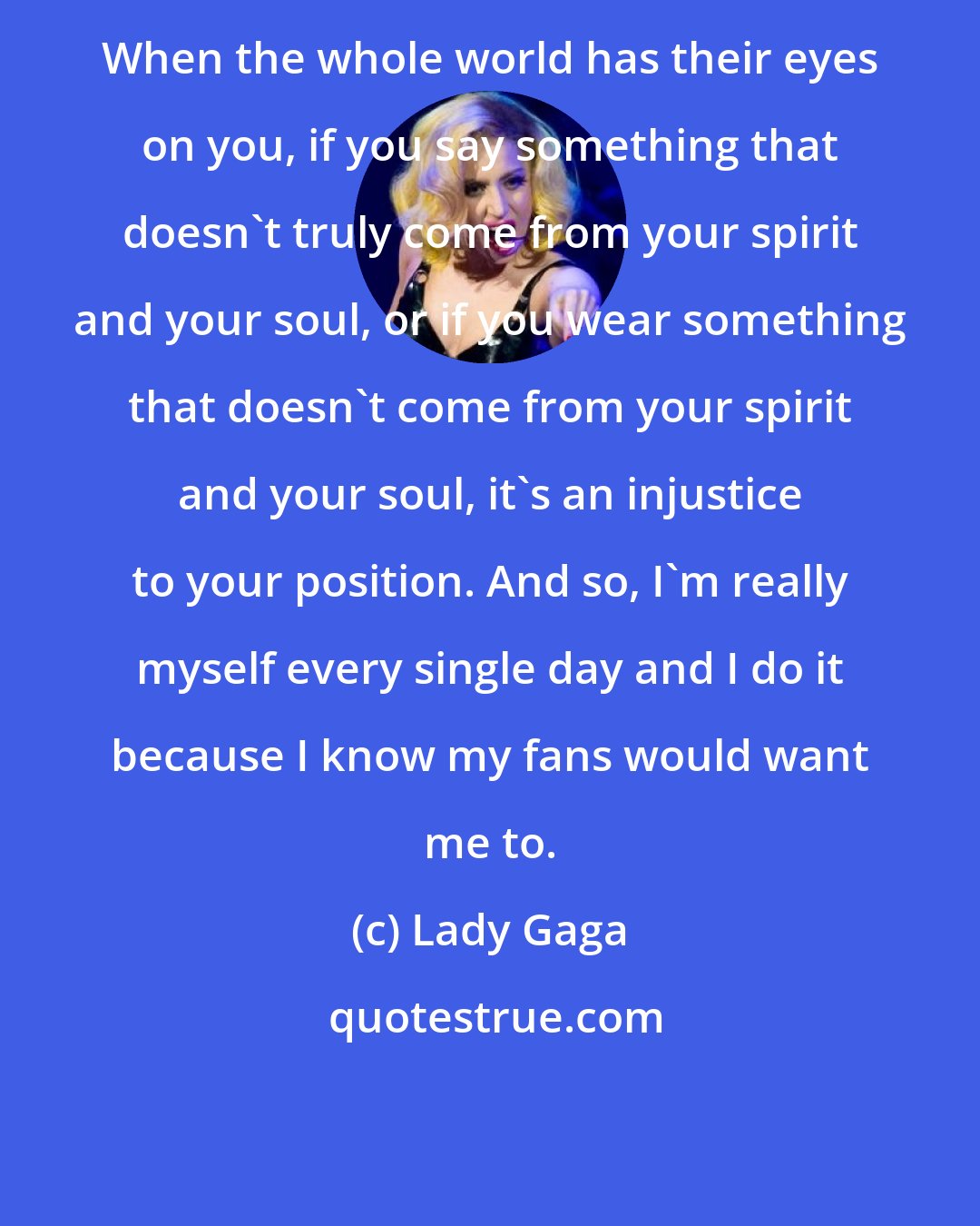 Lady Gaga: When the whole world has their eyes on you, if you say something that doesn't truly come from your spirit and your soul, or if you wear something that doesn't come from your spirit and your soul, it's an injustice to your position. And so, I'm really myself every single day and I do it because I know my fans would want me to.