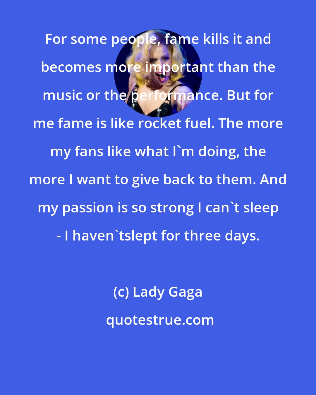 Lady Gaga: For some people, fame kills it and becomes more important than the music or the performance. But for me fame is like rocket fuel. The more my fans like what I'm doing, the more I want to give back to them. And my passion is so strong I can't sleep - I haven'tslept for three days.