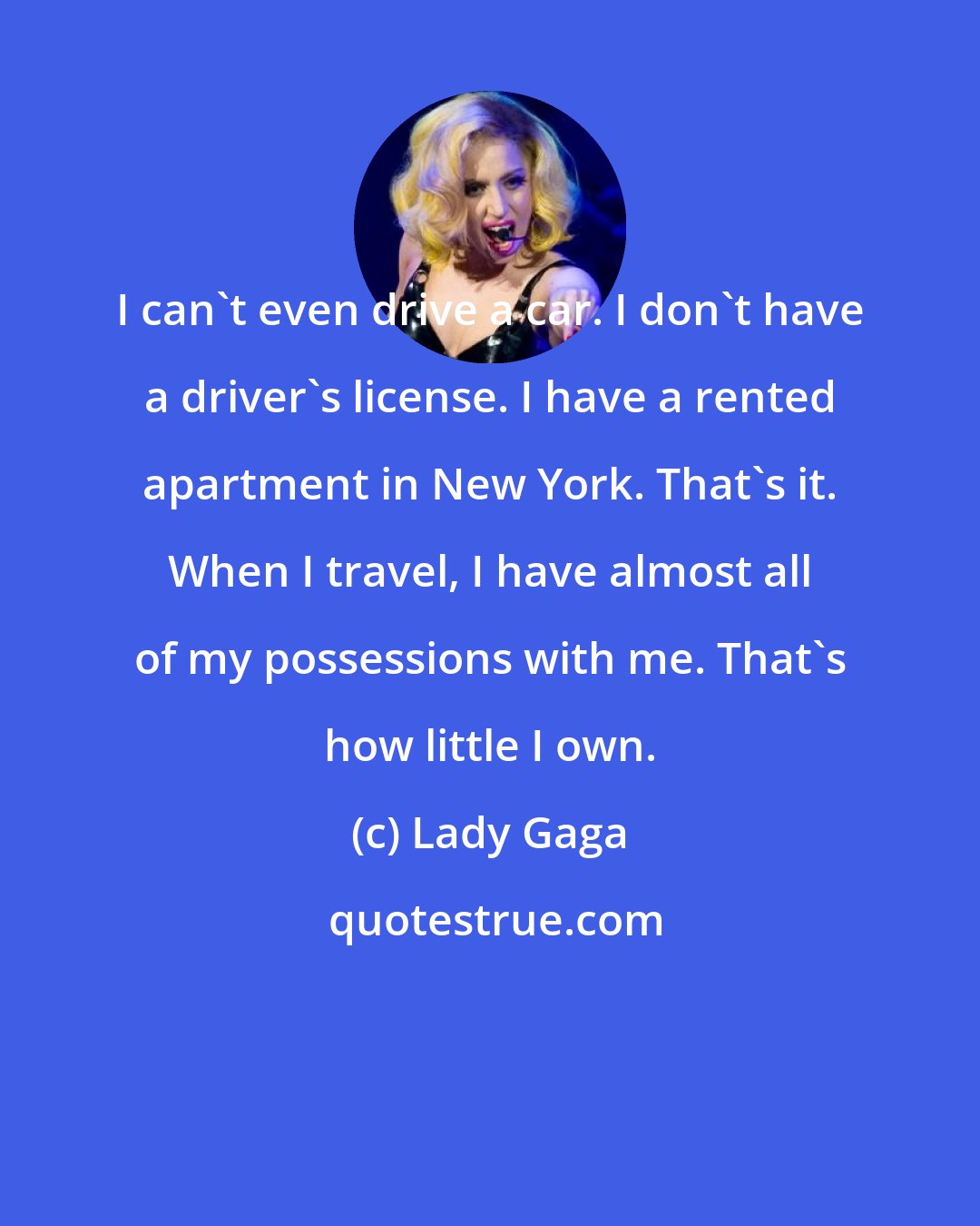 Lady Gaga: I can't even drive a car. I don't have a driver's license. I have a rented apartment in New York. That's it. When I travel, I have almost all of my possessions with me. That's how little I own.