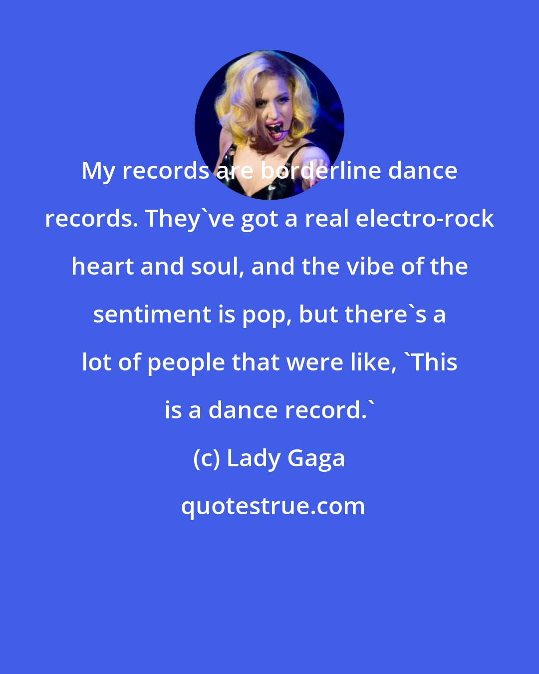 Lady Gaga: My records are borderline dance records. They've got a real electro-rock heart and soul, and the vibe of the sentiment is pop, but there's a lot of people that were like, 'This is a dance record.'