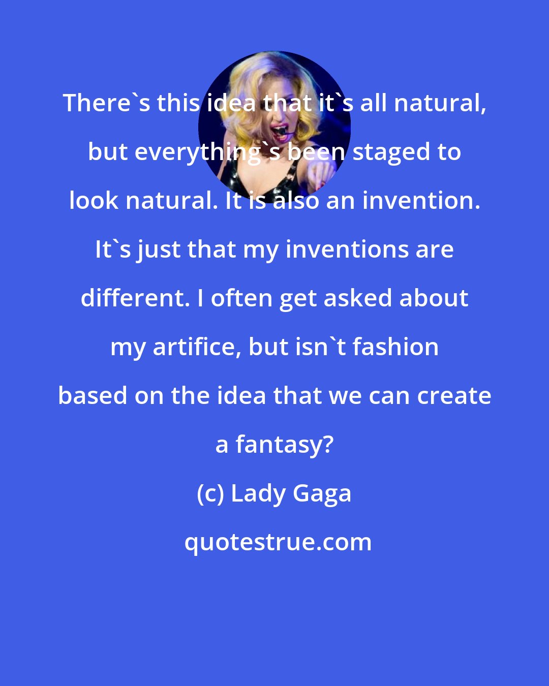 Lady Gaga: There's this idea that it's all natural, but everything's been staged to look natural. It is also an invention. It's just that my inventions are different. I often get asked about my artifice, but isn't fashion based on the idea that we can create a fantasy?