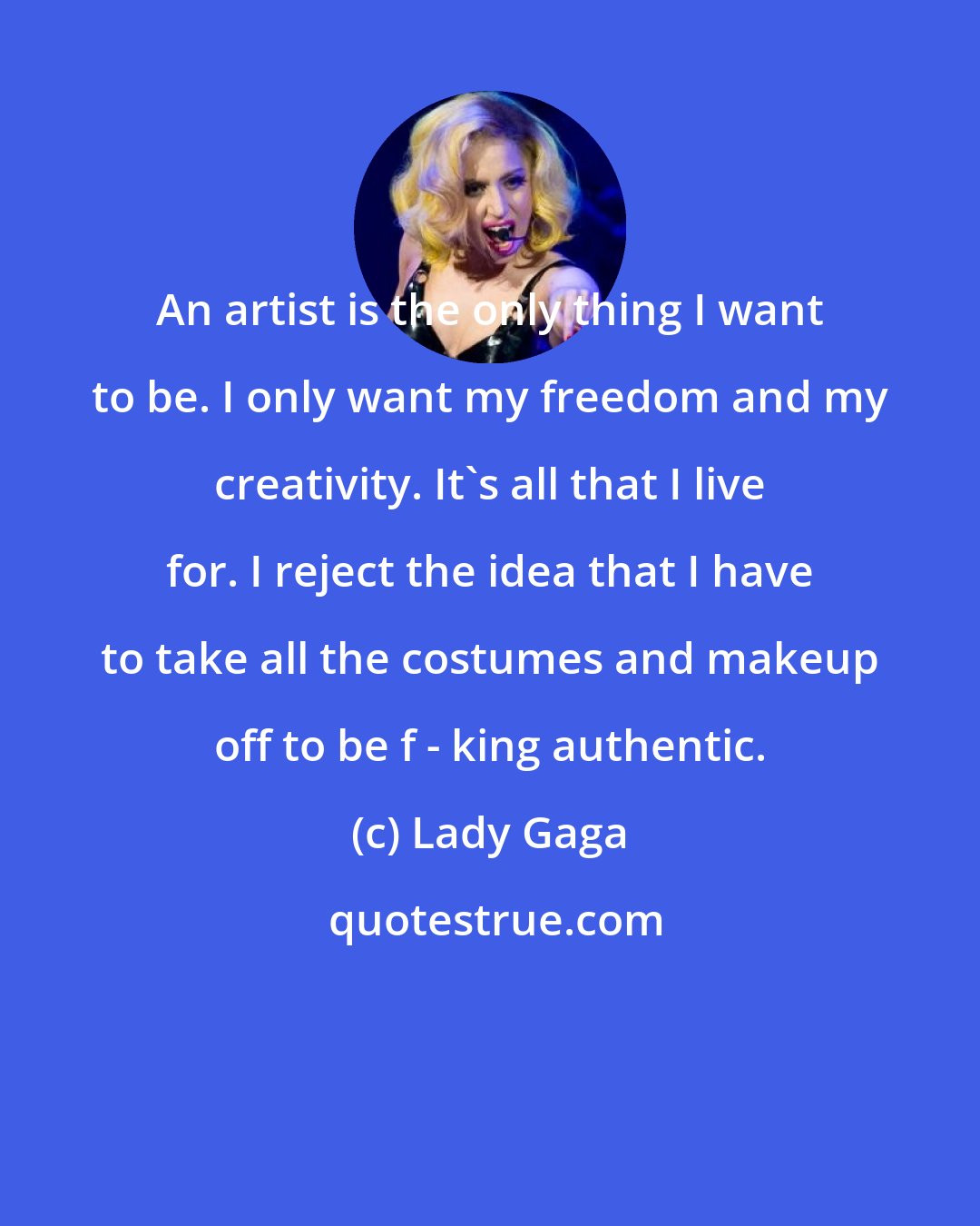 Lady Gaga: An artist is the only thing I want to be. I only want my freedom and my creativity. It's all that I live for. I reject the idea that I have to take all the costumes and makeup off to be f - king authentic.