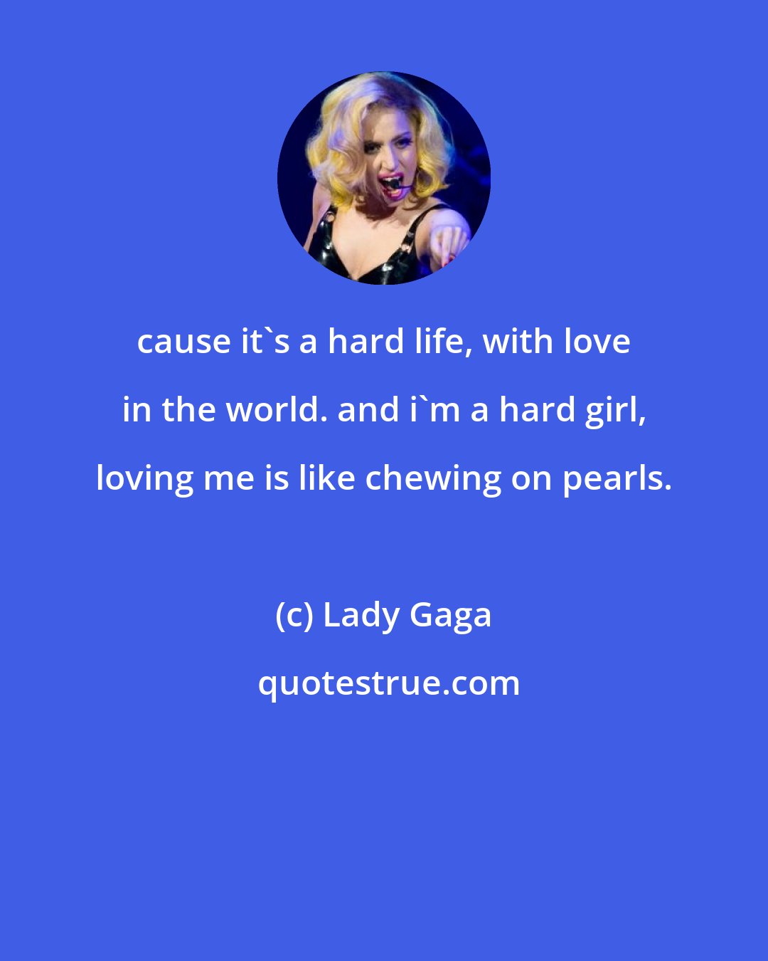 Lady Gaga: cause it's a hard life, with love in the world. and i'm a hard girl, loving me is like chewing on pearls.