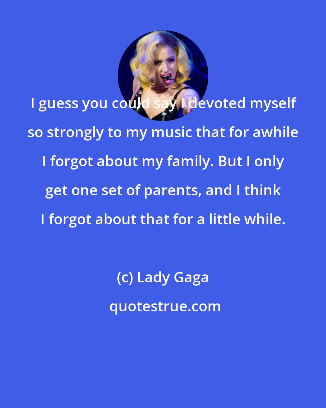 Lady Gaga: I guess you could say I devoted myself so strongly to my music that for awhile I forgot about my family. But I only get one set of parents, and I think I forgot about that for a little while.