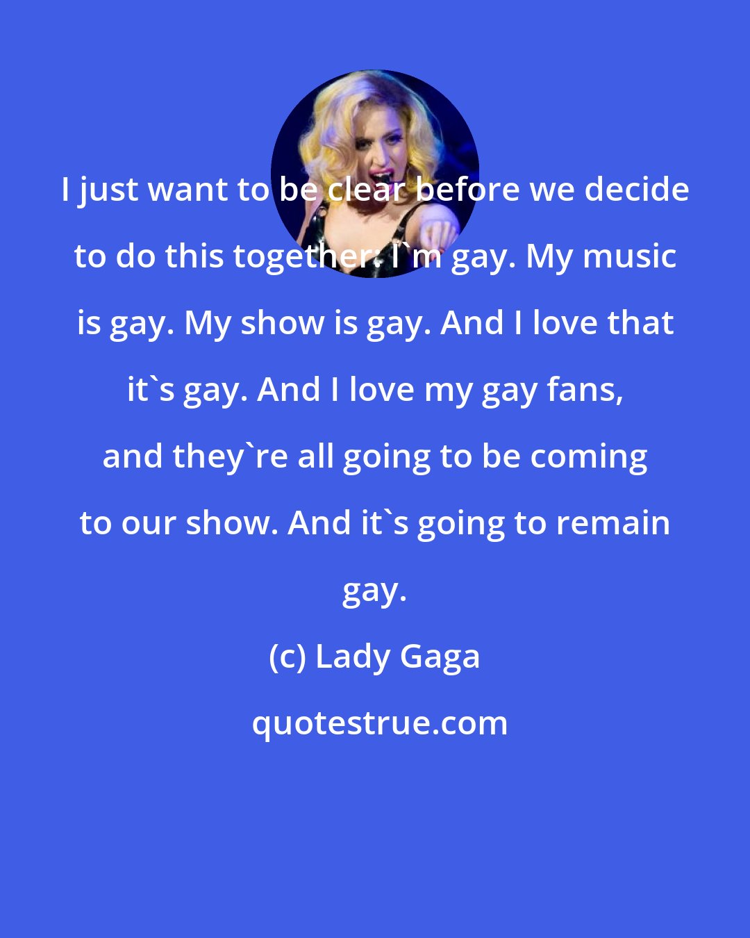 Lady Gaga: I just want to be clear before we decide to do this together: I'm gay. My music is gay. My show is gay. And I love that it's gay. And I love my gay fans, and they're all going to be coming to our show. And it's going to remain gay.