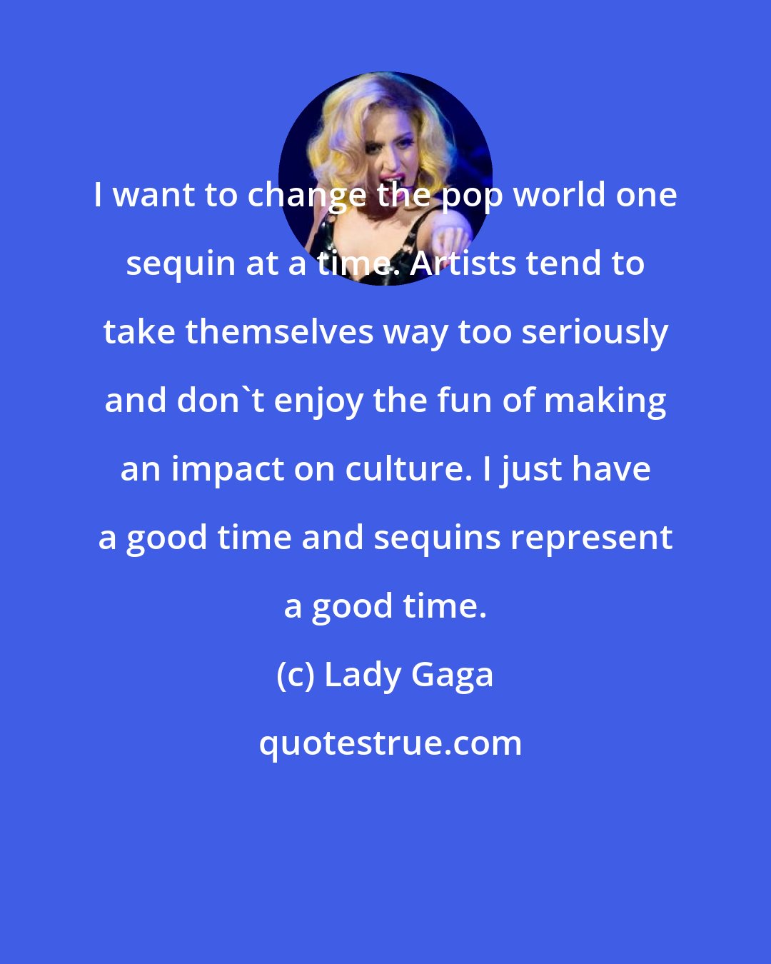 Lady Gaga: I want to change the pop world one sequin at a time. Artists tend to take themselves way too seriously and don't enjoy the fun of making an impact on culture. I just have a good time and sequins represent a good time.