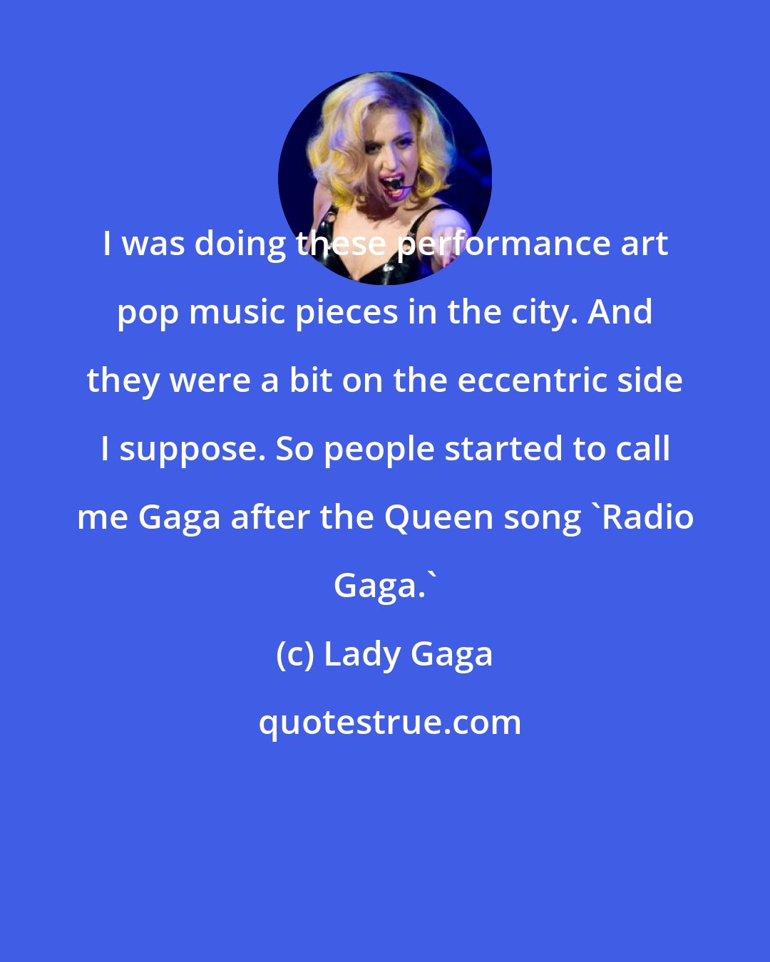 Lady Gaga: I was doing these performance art pop music pieces in the city. And they were a bit on the eccentric side I suppose. So people started to call me Gaga after the Queen song 'Radio Gaga.'