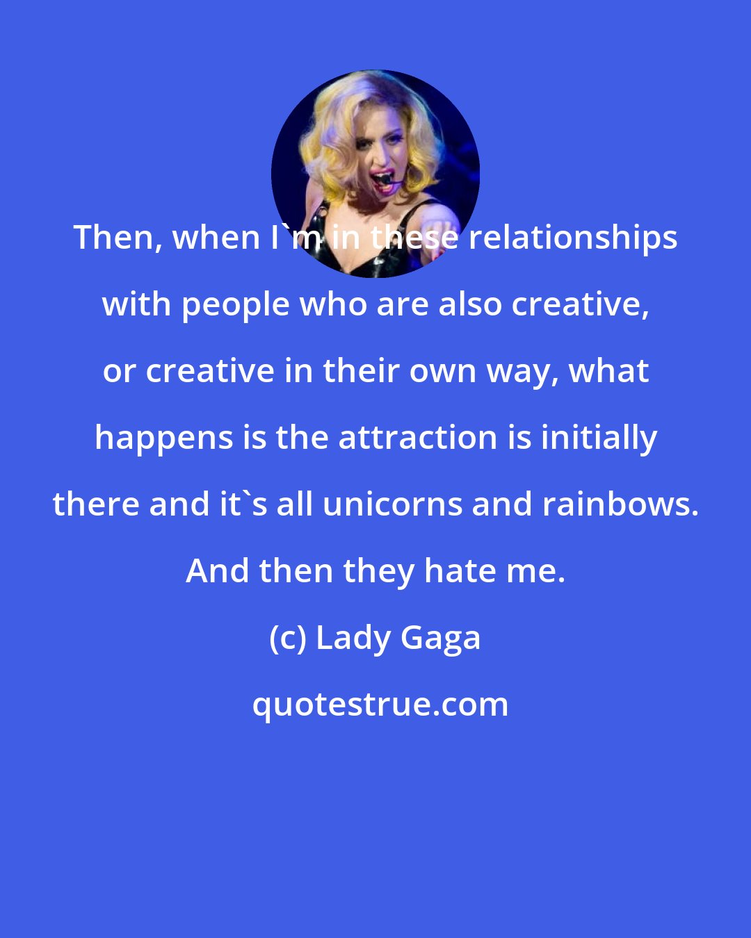 Lady Gaga: Then, when I'm in these relationships with people who are also creative, or creative in their own way, what happens is the attraction is initially there and it's all unicorns and rainbows. And then they hate me.