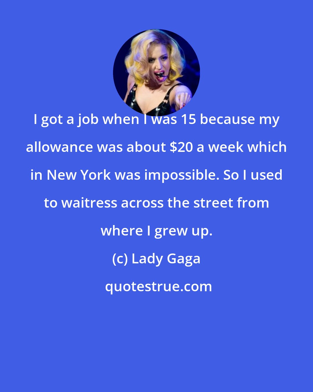 Lady Gaga: I got a job when I was 15 because my allowance was about $20 a week which in New York was impossible. So I used to waitress across the street from where I grew up.