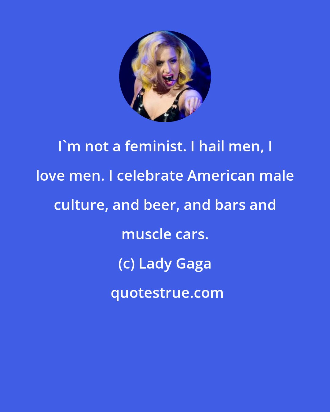 Lady Gaga: I'm not a feminist. I hail men, I love men. I celebrate American male culture, and beer, and bars and muscle cars.