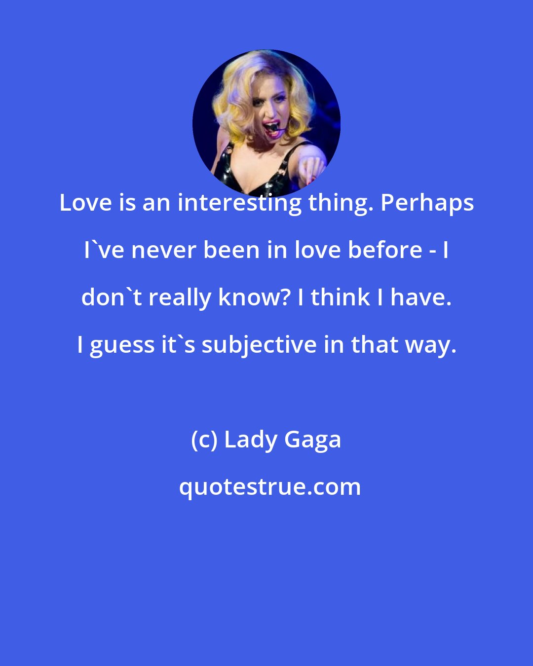 Lady Gaga: Love is an interesting thing. Perhaps I've never been in love before - I don't really know? I think I have. I guess it's subjective in that way.