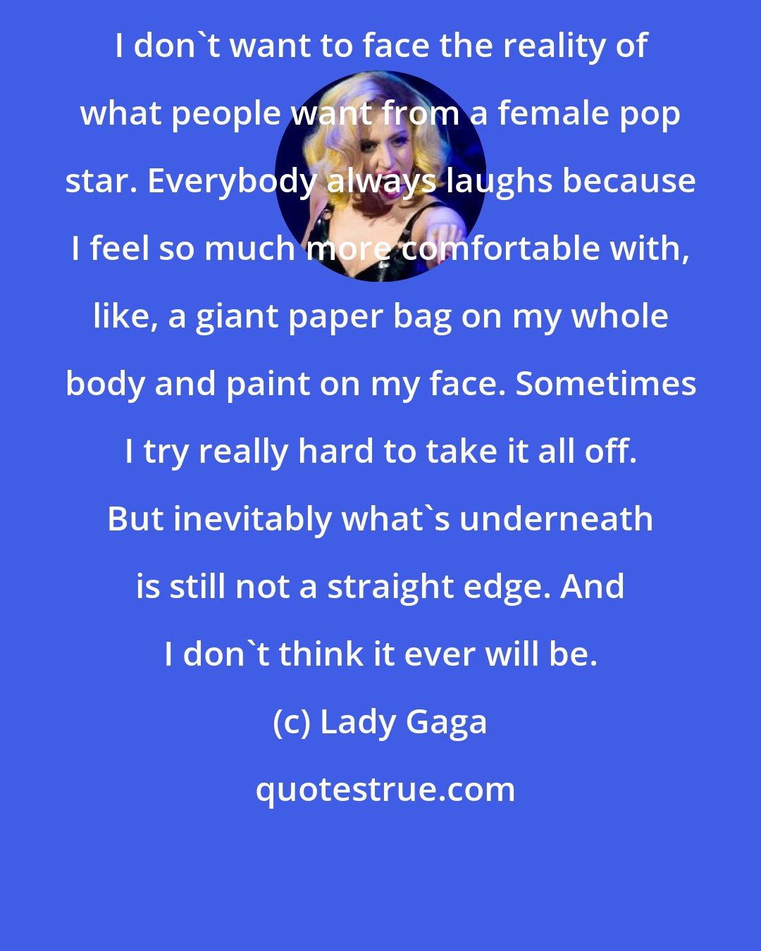 Lady Gaga: I don't want to face the reality of what people want from a female pop star. Everybody always laughs because I feel so much more comfortable with, like, a giant paper bag on my whole body and paint on my face. Sometimes I try really hard to take it all off. But inevitably what's underneath is still not a straight edge. And I don't think it ever will be.