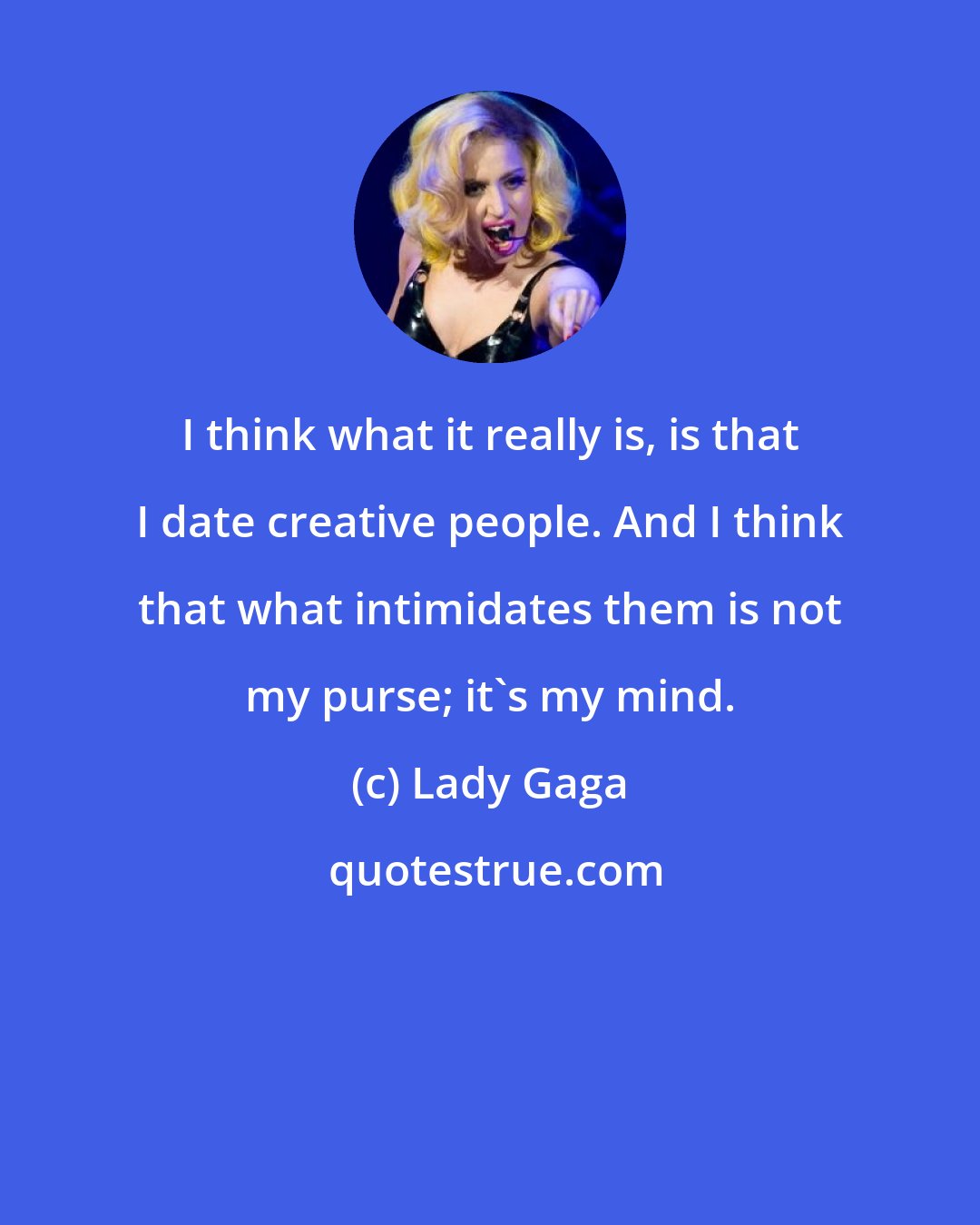 Lady Gaga: I think what it really is, is that I date creative people. And I think that what intimidates them is not my purse; it's my mind.