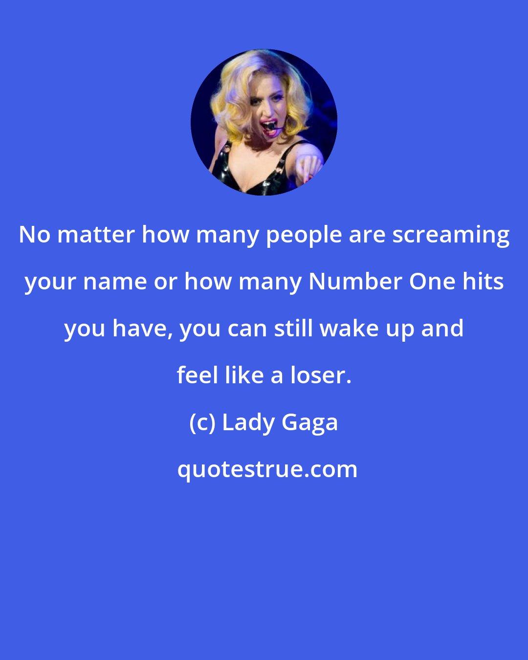 Lady Gaga: No matter how many people are screaming your name or how many Number One hits you have, you can still wake up and feel like a loser.