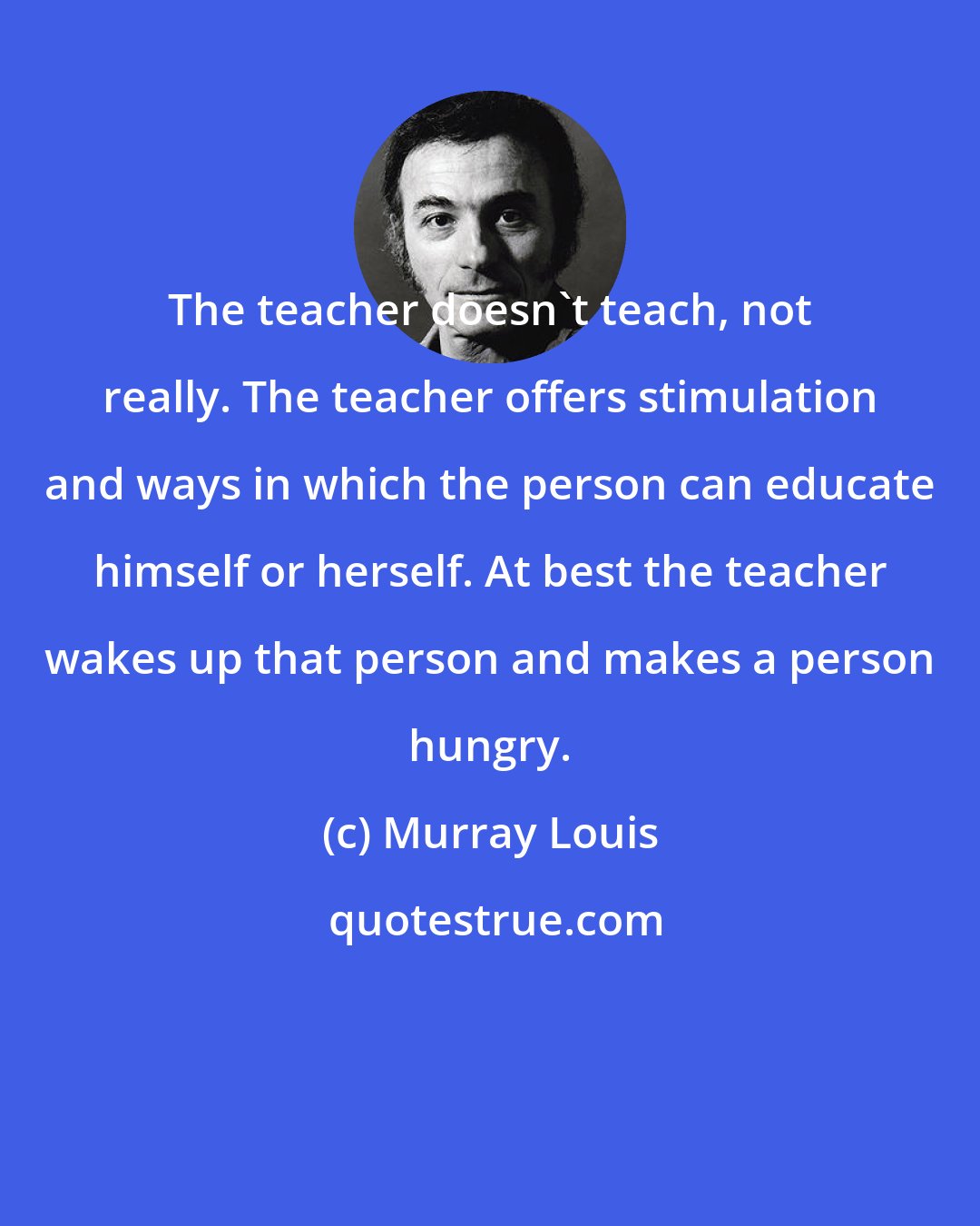 Murray Louis: The teacher doesn't teach, not really. The teacher offers stimulation and ways in which the person can educate himself or herself. At best the teacher wakes up that person and makes a person hungry.
