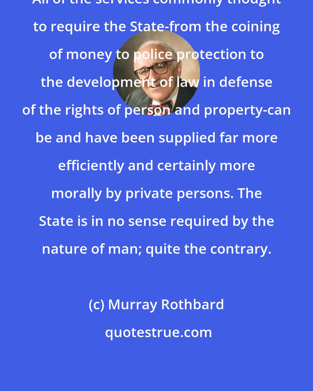 Murray Rothbard: All of the services commonly thought to require the State-from the coining of money to police protection to the development of law in defense of the rights of person and property-can be and have been supplied far more efficiently and certainly more morally by private persons. The State is in no sense required by the nature of man; quite the contrary.