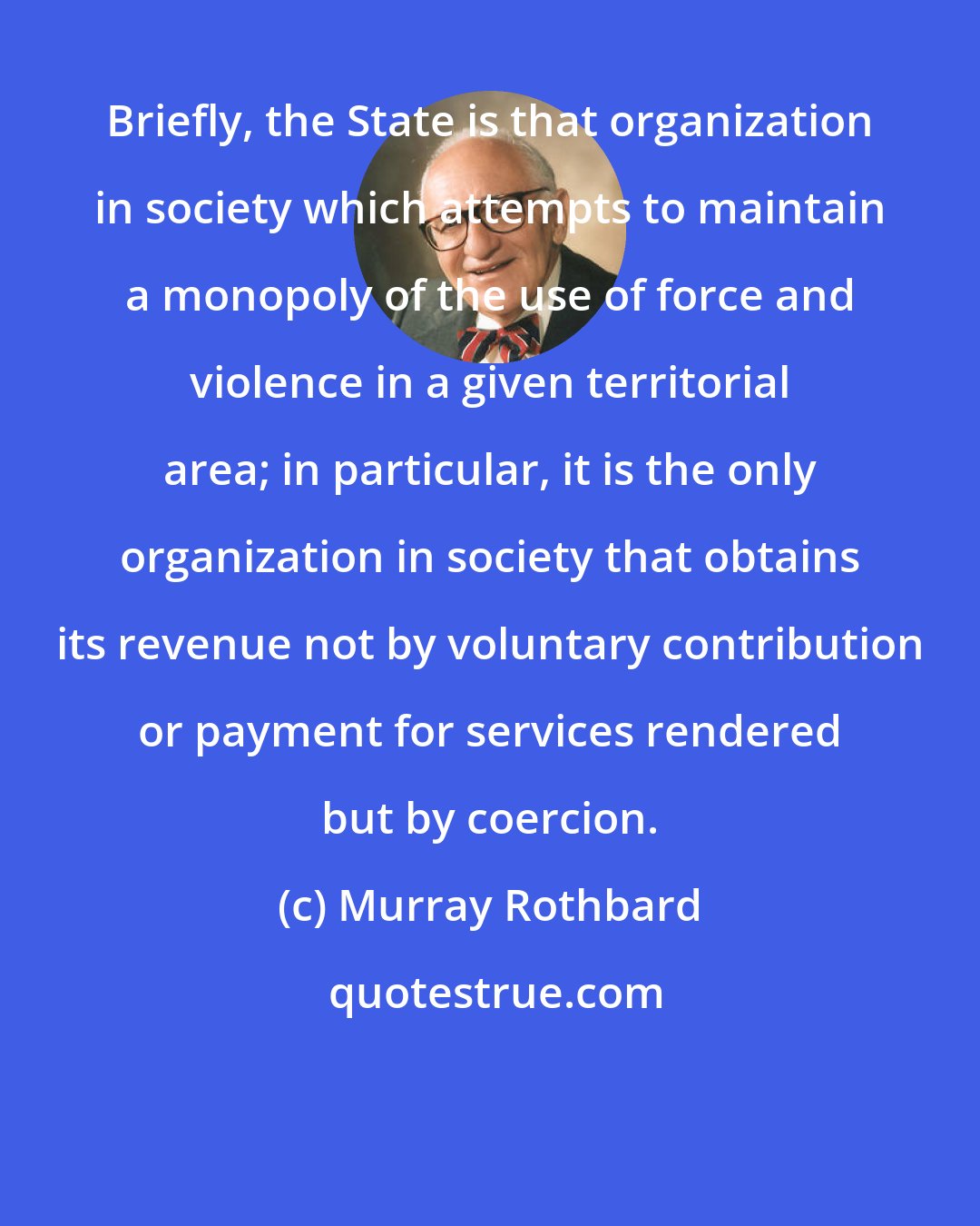 Murray Rothbard: Briefly, the State is that organization in society which attempts to maintain a monopoly of the use of force and violence in a given territorial area; in particular, it is the only organization in society that obtains its revenue not by voluntary contribution or payment for services rendered but by coercion.