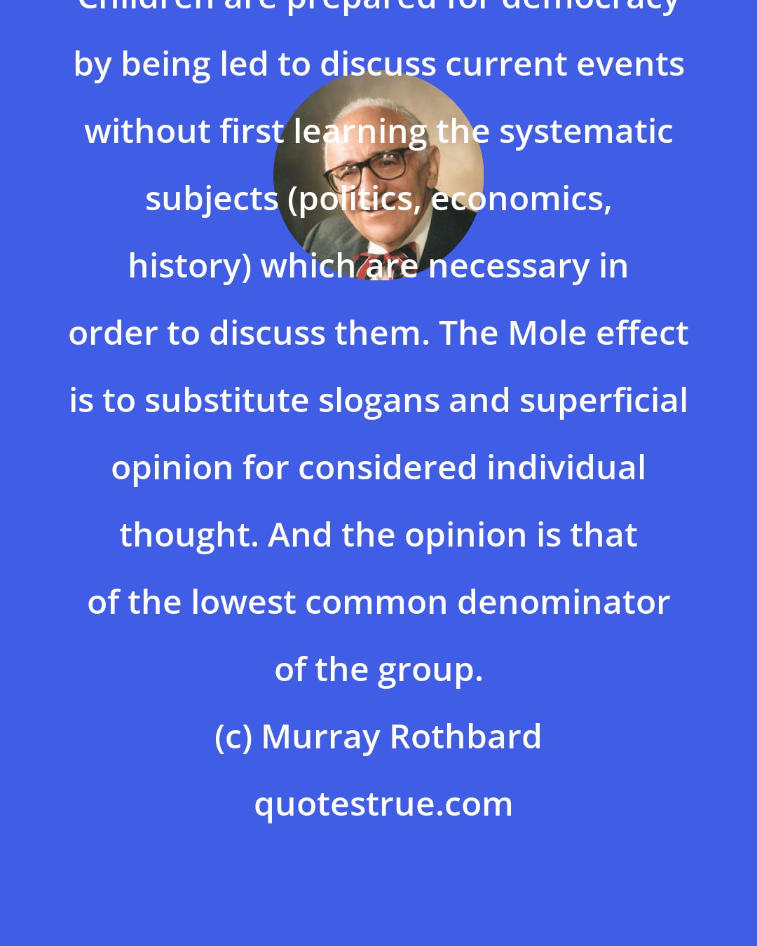 Murray Rothbard: Children are prepared for democracy by being led to discuss current events without first learning the systematic subjects (politics, economics, history) which are necessary in order to discuss them. The Mole effect is to substitute slogans and superficial opinion for considered individual thought. And the opinion is that of the lowest common denominator of the group.