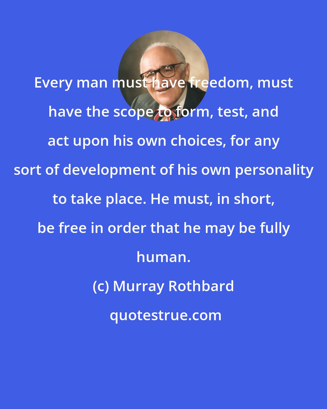 Murray Rothbard: Every man must have freedom, must have the scope to form, test, and act upon his own choices, for any sort of development of his own personality to take place. He must, in short, be free in order that he may be fully human.